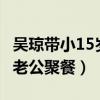 吴琼带小15岁老公聚餐ooo9（吴琼带小15岁老公聚餐）