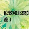 伦敦和北京的时差多少小时（伦敦和北京的时差）