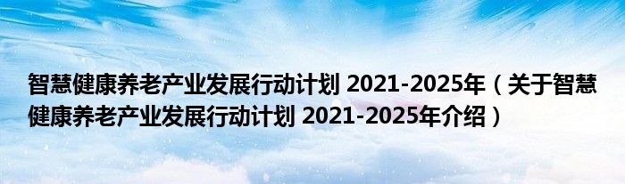 智慧健康养老产业发展行动计划 2021 2025年（关于智慧健康养老产业发展行动计划 2021 2025年介绍） 草根科技网