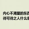 内心不渴望的东西不可能靠近自己是什么意思（望渴望之事 待可待之人什么意思）