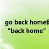 go back home和get home有什么区别（“go home”和“back home”的区别是什么）