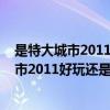 是特大城市2011好玩还是特大城市2012好玩呢（是特大城市2011好玩还是特大城市2012好玩）