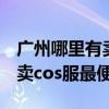 广州哪里有卖cos的实体店（请问在广州哪里卖cos服最便宜）