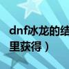 dnf冰龙的结晶怎么做（DNF冰龙的结晶在哪里获得）