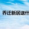 乔迁新居送什么礼物鲜花（QQ仙剑是什么）