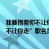 我要抱着你不让你走什么歌曲（歌词里含有“我要抱着你我不让你走”歌名是什么）