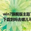 win7旗舰版主题下载官网（windows7旗舰版主题在网上能下载到吗去哪儿可以下载呢）