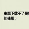 主题下载不了是什么原因造成的（E71主题下载后为什么不能使用）