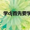 学dj首先要学什么（学习DJ应该怎么入手）