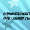 北京协和医院特需门诊手术能报销吗（福建协和医院特殊门诊和普通门诊有什么区别除了挂号费贵检查费也贵么检查出结果会不会更快些）