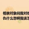 相亲对象问我对他感觉怎么样 该怎么回答（别人问我是什么仇什么怨啊我该怎么回答）