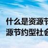 什么是资源节约型社会和环境友好（什么是资源节约型社会）