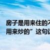 房子是用来住的不是用来炒的来自（“房子是用来住的不是用来炒的”这句话该怎么理解）