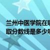 兰州中医学院在哪（兰州中医学院是几本院校本省的高考录取分数线是多少呢求解）