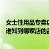 女士性用品专卖店（想从北京的性用品专卖店买个女用器具谁知到哪家店的品种齐全呢）