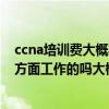 ccna培训费大概要多少钱（ccna培训一个月工作 有从事着方面工作的吗大概工资多少啊）