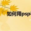 如何用psp看电影（如何用PSP看PDF）