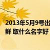 2013年5月9号出生是什么命（2013年5月9日出生的男孩姓鲜 取什么名字好）