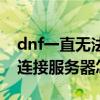 dnf一直无法连接服务器（dnf进去显示无法连接服务器怎么办）