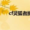 cf灵狐者扮演者（cf灵狐者爱情故事）