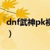 dnf武神pk视频全国大赛总决赛（dnf武神pk）