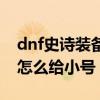 dnf史诗装备怎么给小号升级（dnf史诗装备怎么给小号）