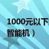 1000元以下的智能机哪个好（1000元左右的智能机）