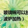 玻璃碗可以放微波炉加热么（玻璃碗可以放微波炉加热）