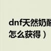 dnf天然奶酪和粗蒜怎么得到（dnf天然奶酪怎么获得）