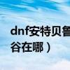 dnf安特贝鲁山深渊怎样开深渊（安特贝鲁峡谷在哪）