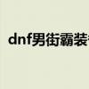 dnf男街霸装备搭配（dnf男街霸投掷精通）