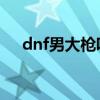 dnf男大枪吧 百度贴吧（dnf男大枪吧）