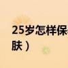 25岁怎样保养你的皮肤（25岁后如何保养皮肤）