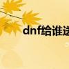 dnf给谁送礼物最好（dnf送礼大全）