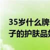 35岁什么牌子的护肤品好啊（35岁用什么牌子的护肤品好）