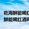 吃海鲜能喝红酒吗?吃海鲜喝什么酒好?（吃海鲜能喝红酒吗）