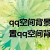 qq空间背景音乐怎么设置自己的歌（怎样设置qq空间背景音乐）