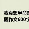 我真想半命题作文600字怎么写（我真想半命题作文600字）