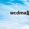 wcdma是啥（wcdma是什么网络）