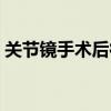 关节镜手术后很后悔（关节镜手术后患无穷）