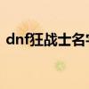 dnf狂战士名字超拽 霸气（dnf狂战士名字）