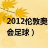 2012伦敦奥运会足球预选赛（2012伦敦奥运会足球）