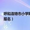 呼和浩特市小学网上报名入口教育网（呼和浩特市小学网上报名）