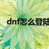 dnf怎么登陆不进去2021（dnf登陆不了）