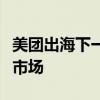 美团出海下一步：正评估中东、欧洲和东南亚市场