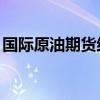 国际原油期货结算价小幅下跌 本周累跌近2%