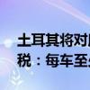 土耳其将对所有从中国进口汽车加征40%关税：每车至少5万元