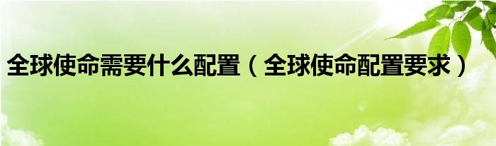 全球使命最巅峰的时刻是哪一年（全球使命最低配置是多少）