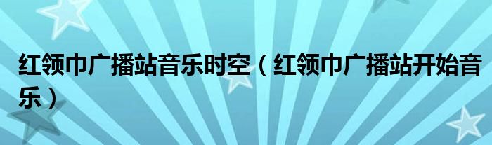 红领巾广播站适合播的歌曲（红领巾广播站音乐栏目）