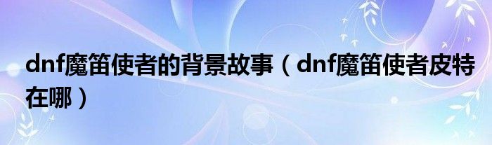 dnf魔笛使者的背景故事（dnf魔笛使者皮特图怎么开）